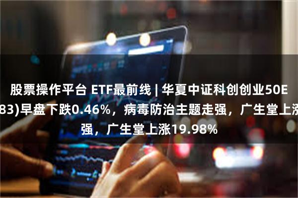 股票操作平台 ETF最前线 | 华夏中证科创创业50ETF(159783)早盘下跌0.46%，病毒防治主题走强，广生堂上涨19.98%