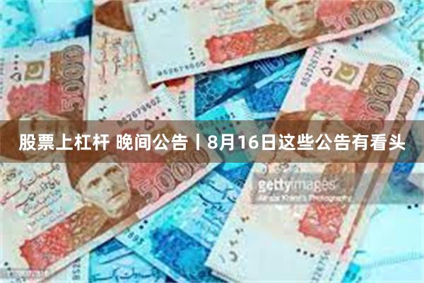 股票上杠杆 晚间公告丨8月16日这些公告有看头