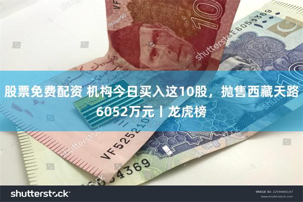 股票免费配资 机构今日买入这10股，抛售西藏天路6052万元丨龙虎榜