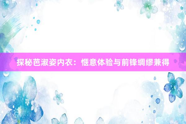 探秘芭淑姿内衣：惬意体验与前锋绸缪兼得