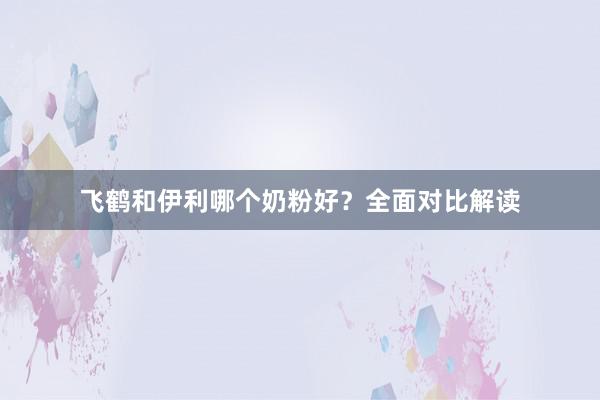 飞鹤和伊利哪个奶粉好？全面对比解读